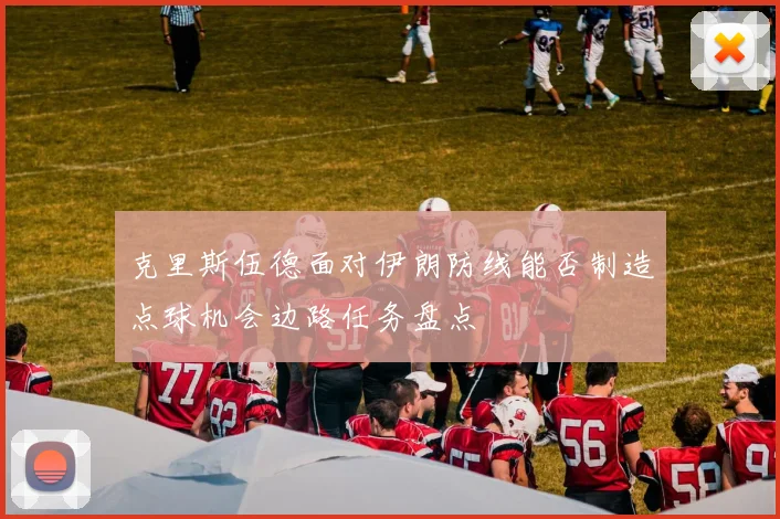 克里斯伍德面对伊朗防线能否制造点球机会边路任务盘点
