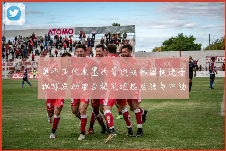 奥乔亚代表墨西哥迎战韩国快速手抛球发动能否稳定连接后场与中场