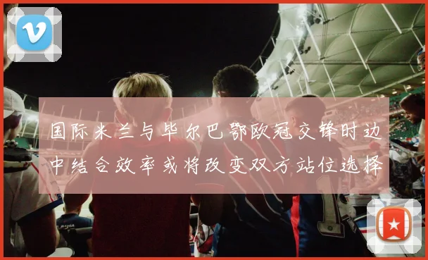 国际米兰与毕尔巴鄂欧冠交锋时边中结合效率或将改变双方站位选择