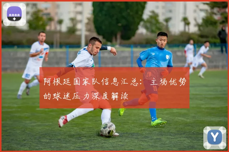 阿根廷国家队信息汇总：主场优势的球迷压力深度解读