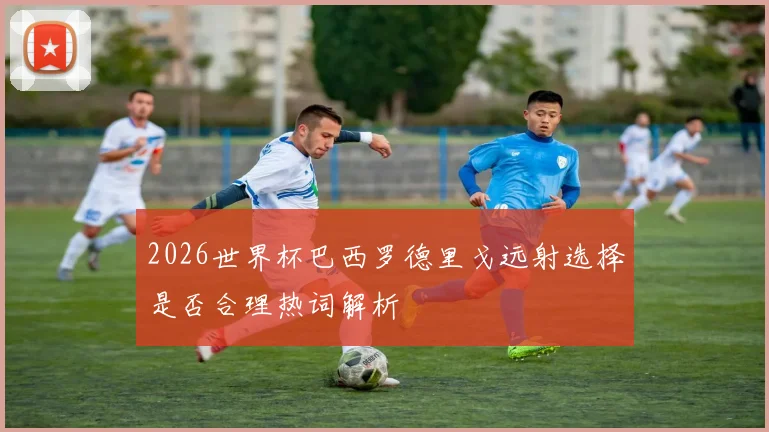 2026世界杯巴西罗德里戈远射选择是否合理热词解析