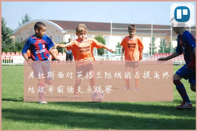 库杜斯面对英格兰防线能否提高终结效率前场支点观察