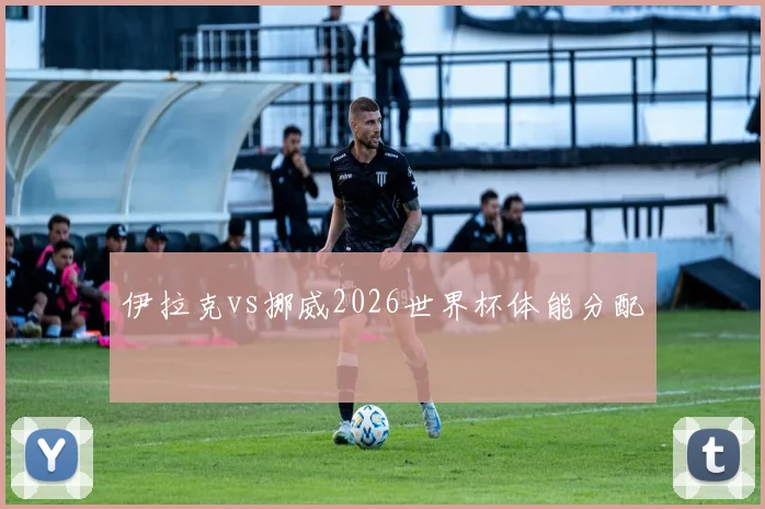 伊拉克vs挪威2026世界杯体能分配