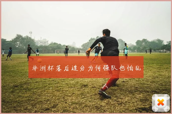 非洲杯落后追分为何强队也怕乱