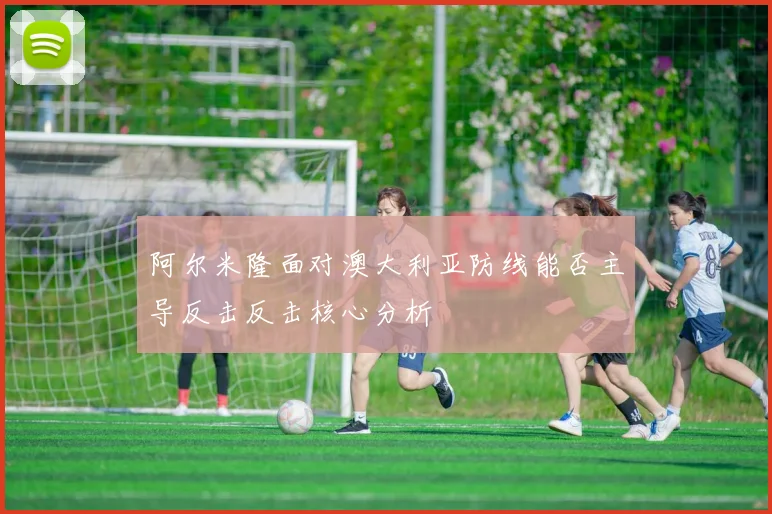 阿尔米隆面对澳大利亚防线能否主导反击反击核心分析