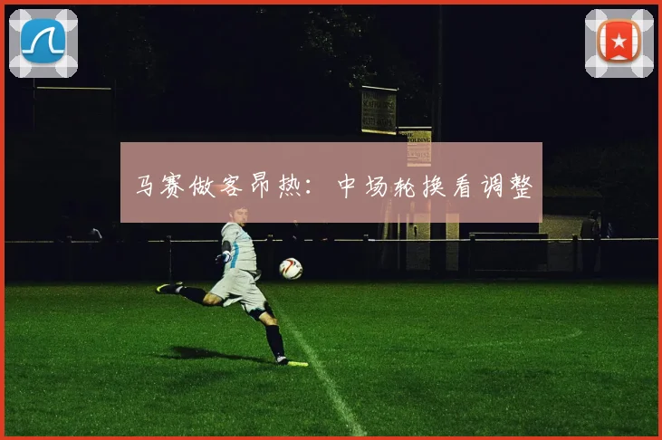 马赛做客昂热：中场轮换看调整