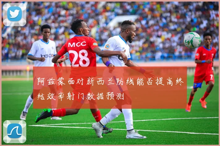 阿兹蒙面对新西兰防线能否提高终结效率射门数据预测