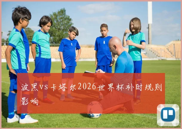 波黑vs卡塔尔2026世界杯补时规则影响
