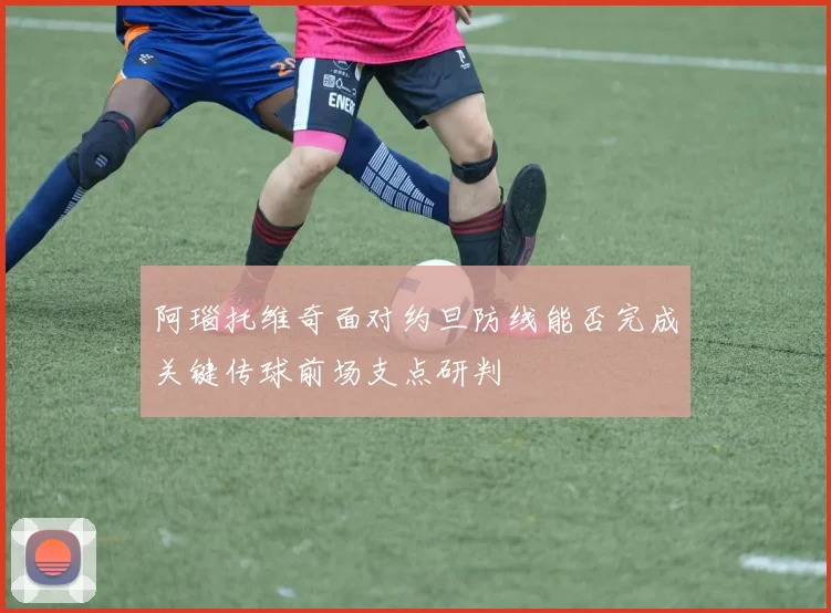 阿瑙托维奇面对约旦防线能否完成关键传球前场支点研判
