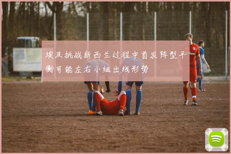 埃及挑战新西兰过程中首发阵型平衡可能左右小组出线形势