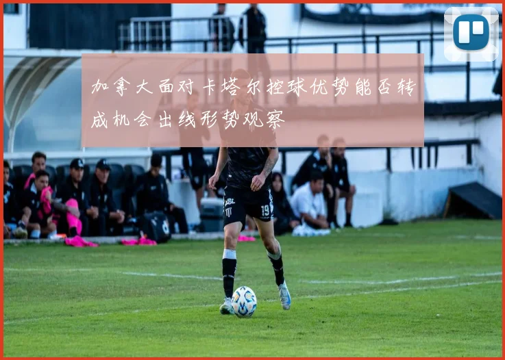加拿大面对卡塔尔控球优势能否转成机会出线形势观察