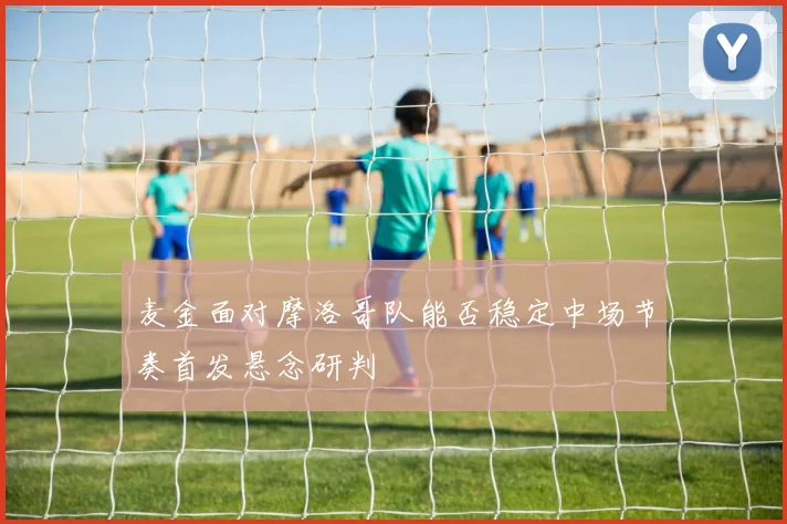麦金面对摩洛哥队能否稳定中场节奏首发悬念研判