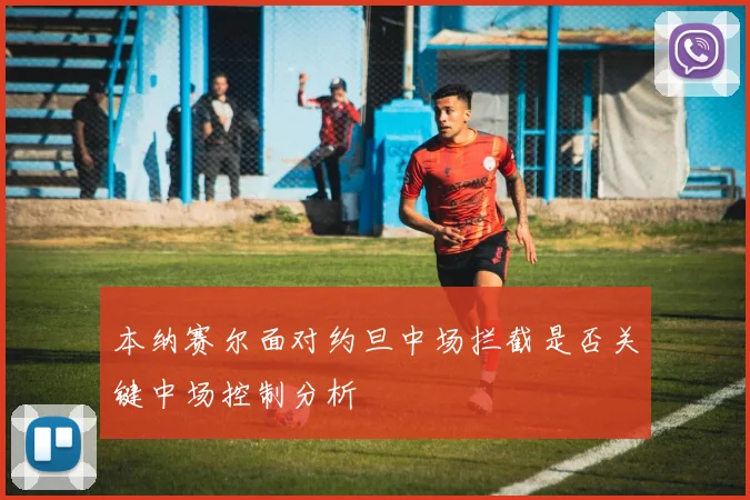 本纳赛尔面对约旦中场拦截是否关键中场控制分析