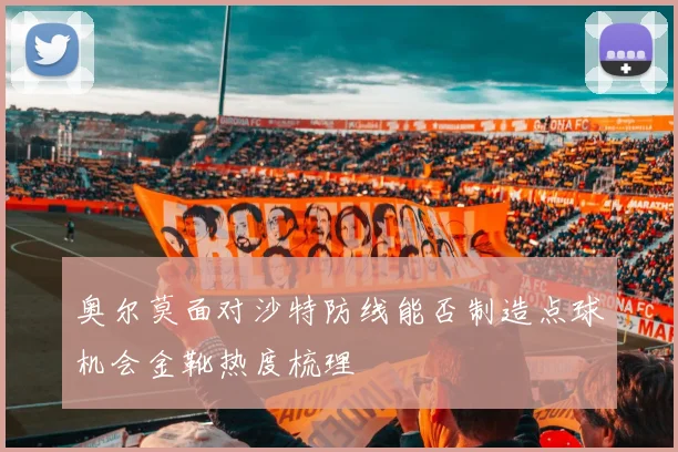 奥尔莫面对沙特防线能否制造点球机会金靴热度梳理