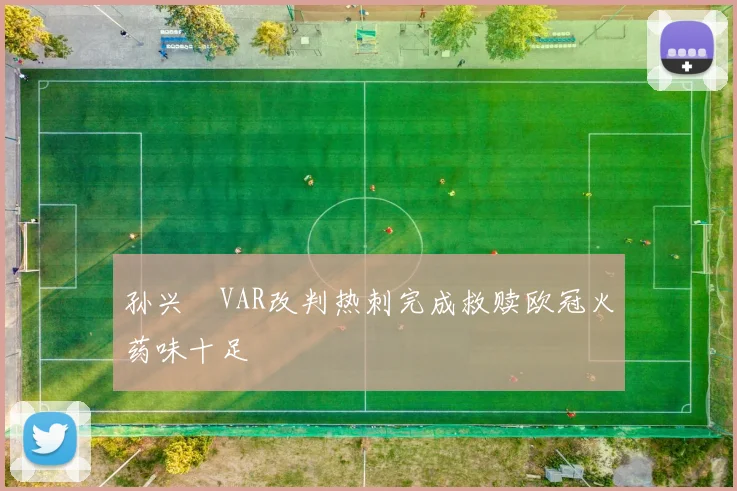 孙兴慜VAR改判热刺完成救赎欧冠火药味十足