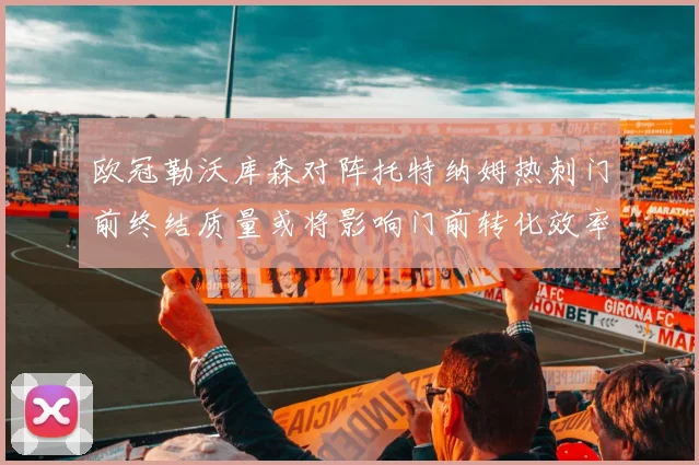 欧冠勒沃库森对阵托特纳姆热刺门前终结质量或将影响门前转化效率