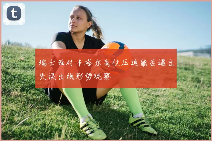 瑞士面对卡塔尔高位压迫能否逼出失误出线形势观察