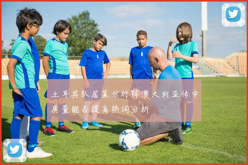 土耳其队居莱尔对阵澳大利亚传中质量能否提高热词分析