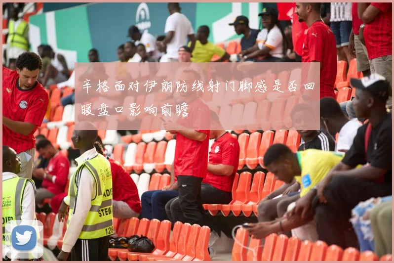 辛格面对伊朗防线射门脚感是否回暖盘口影响前瞻