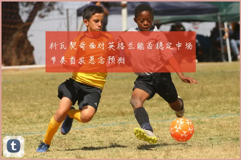 科瓦契奇面对英格兰能否稳定中场节奏首发悬念预测