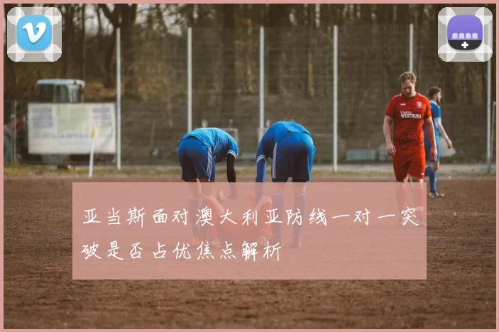 亚当斯面对澳大利亚防线一对一突破是否占优焦点解析