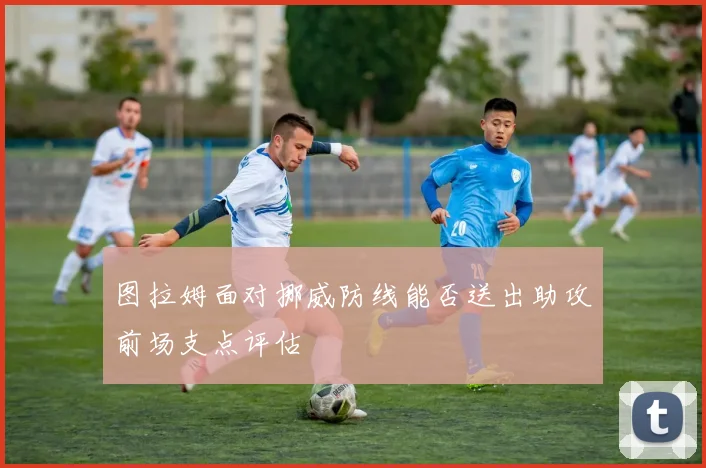 图拉姆面对挪威防线能否送出助攻前场支点评估