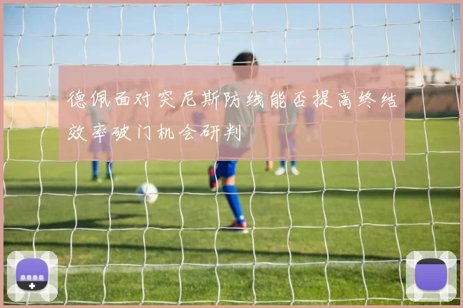 德佩面对突尼斯防线能否提高终结效率破门机会研判