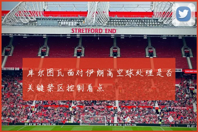 库尔图瓦面对伊朗高空球处理是否关键禁区控制看点